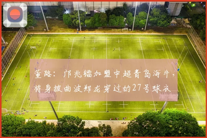 董路：邝兆镭加盟中超青岛海牛，将身披曲波郑龙穿过的27号球衣
