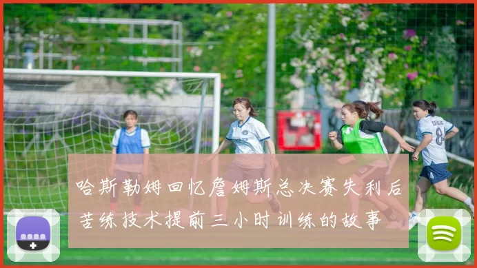 哈斯勒姆回忆詹姆斯总决赛失利后苦练技术提前三小时训练的故事
