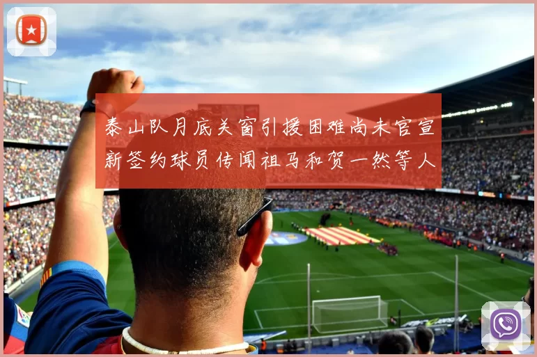 泰山队月底关窗引援困难尚未官宣新签约球员传闻祖马和贺一然等人