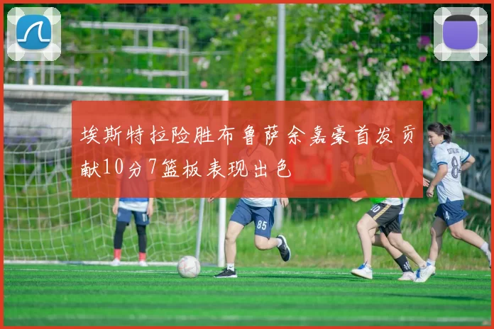 埃斯特拉险胜布鲁萨余嘉豪首发贡献10分7篮板表现出色