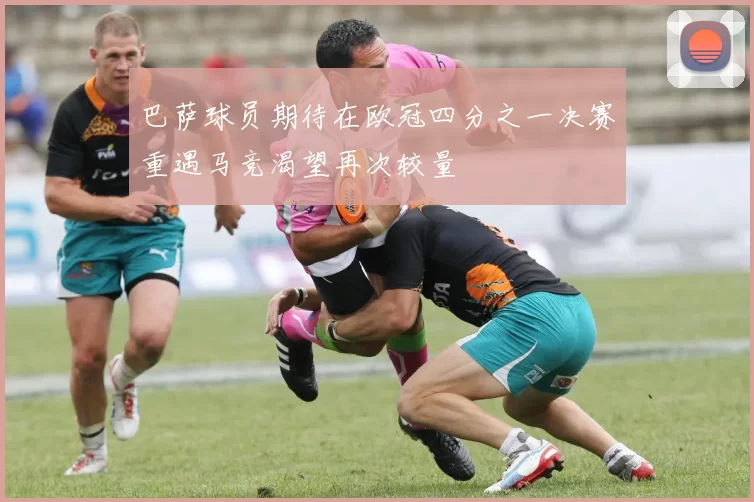 巴萨球员期待在欧冠四分之一决赛重遇马竞渴望再次较量
