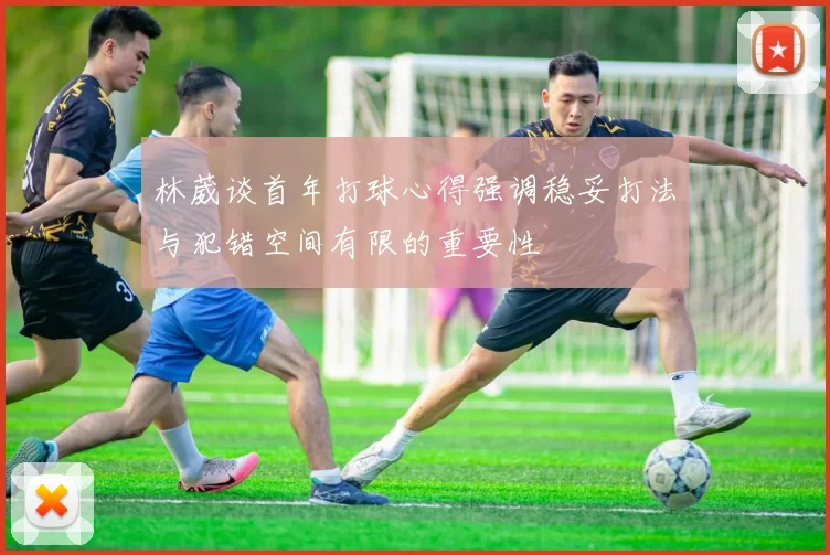 林葳谈首年打球心得强调稳妥打法与犯错空间有限的重要性