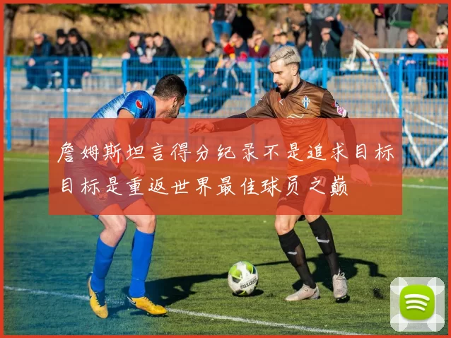 詹姆斯坦言得分纪录不是追求目标目标是重返世界最佳球员之巅