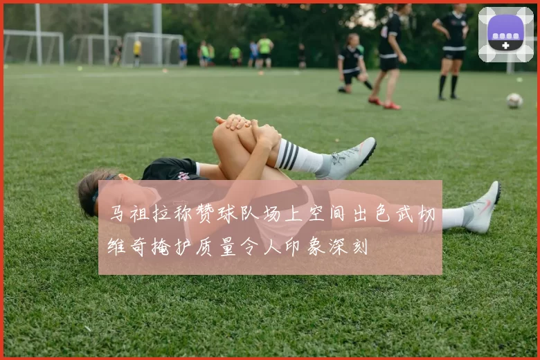 马祖拉称赞球队场上空间出色武切维奇掩护质量令人印象深刻