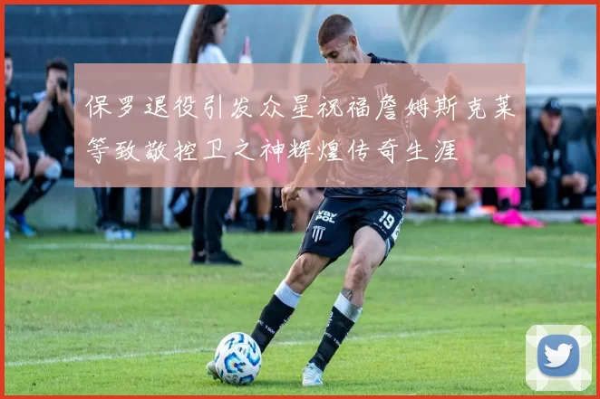 保罗退役引发众星祝福詹姆斯克莱等致敬控卫之神辉煌传奇生涯