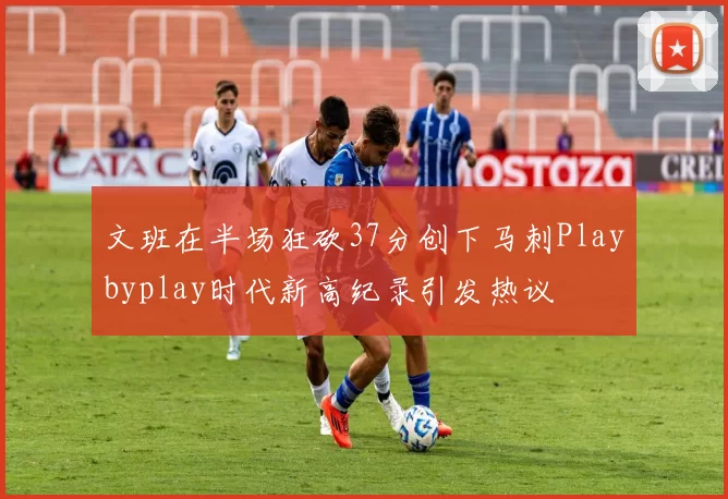 文班在半场狂砍37分创下马刺Playbyplay时代新高纪录引发热议