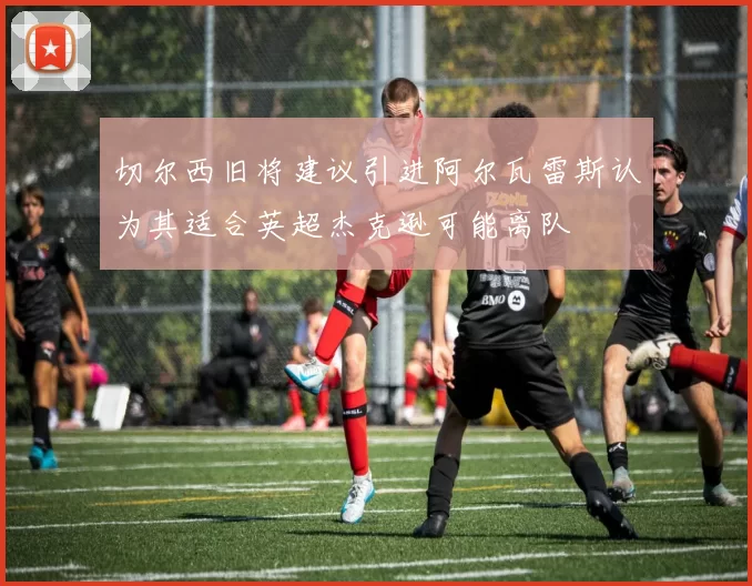 切尔西旧将建议引进阿尔瓦雷斯认为其适合英超杰克逊可能离队