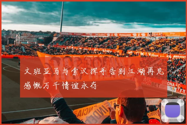 文班亚马与索汉挥手告别江湖再见感慨万千情谊永存