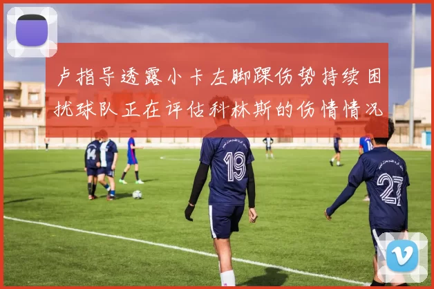 卢指导透露小卡左脚踝伤势持续困扰球队正在评估科林斯的伤情情况