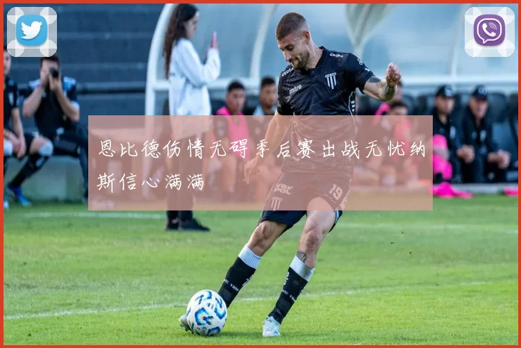 恩比德伤情无碍季后赛出战无忧纳斯信心满满