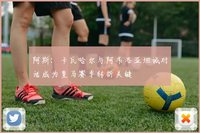 阿斯：卡瓦哈尔与阿韦洛亚坦诚对话成为皇马赛季转折关键