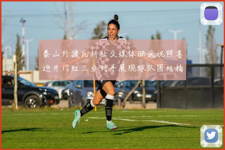 泰山外援瓦科社交媒体晒庆祝照喜迎开门红三分到手展现球队团结精神