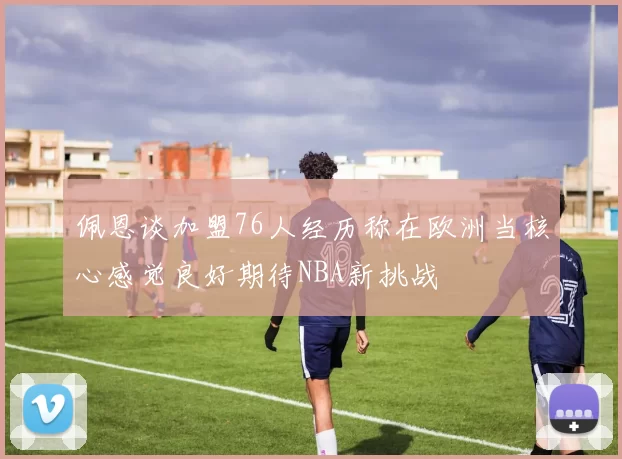 佩恩谈加盟76人经历称在欧洲当核心感觉良好期待NBA新挑战