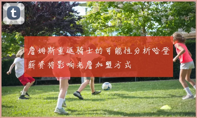 詹姆斯重返骑士的可能性分析哈登薪资将影响老詹加盟方式