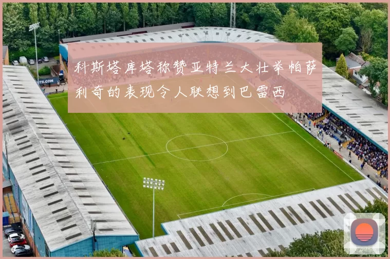科斯塔库塔称赞亚特兰大壮举帕萨利奇的表现令人联想到巴雷西