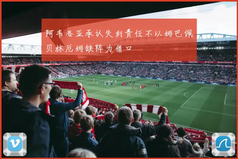 阿韦洛亚承认失利责任不以姆巴佩贝林厄姆缺阵为借口