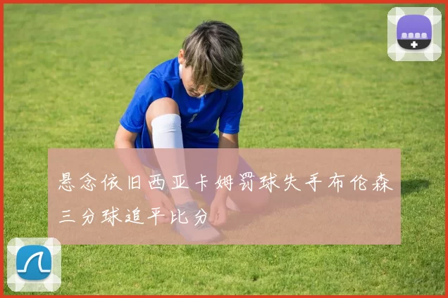 悬念依旧西亚卡姆罚球失手布伦森三分球追平比分
