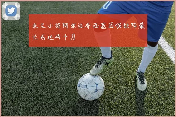 米兰小将阿尔法乔西塞因伤缺阵最长或达两个月