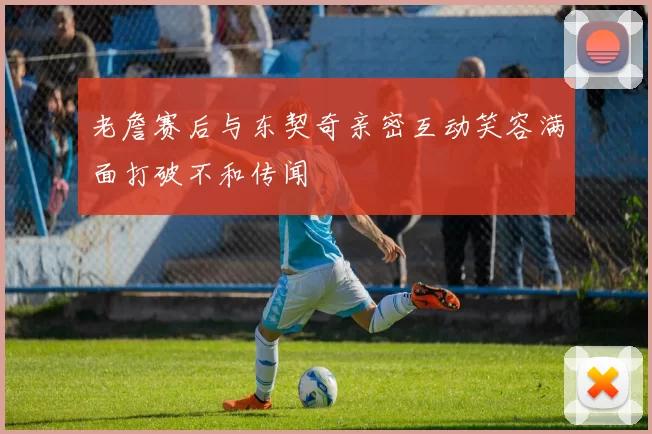 老詹赛后与东契奇亲密互动笑容满面打破不和传闻