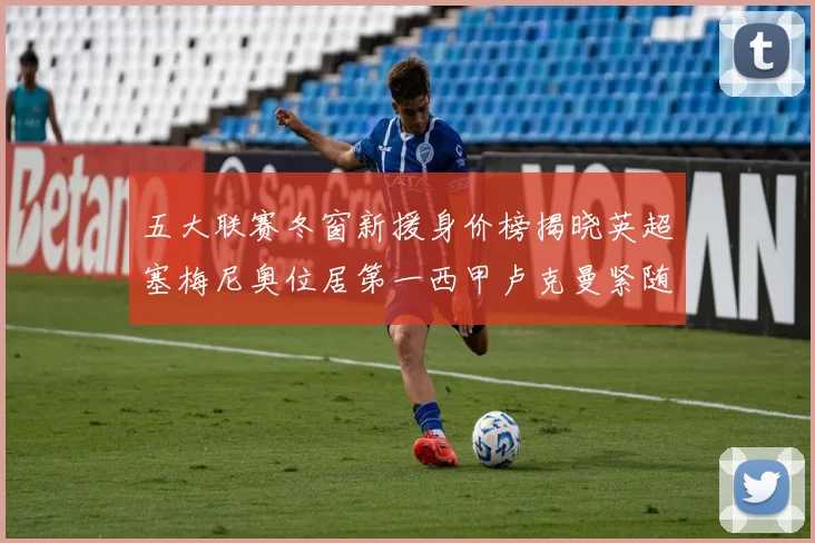 五大联赛冬窗新援身价榜揭晓英超塞梅尼奥位居第一西甲卢克曼紧随其后