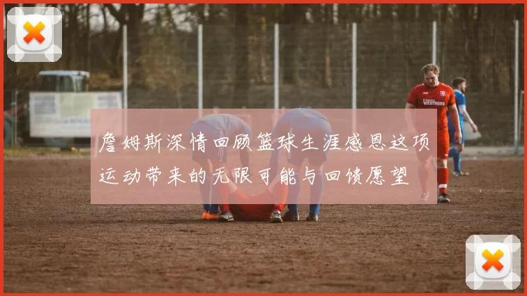 詹姆斯深情回顾篮球生涯感恩这项运动带来的无限可能与回馈愿望