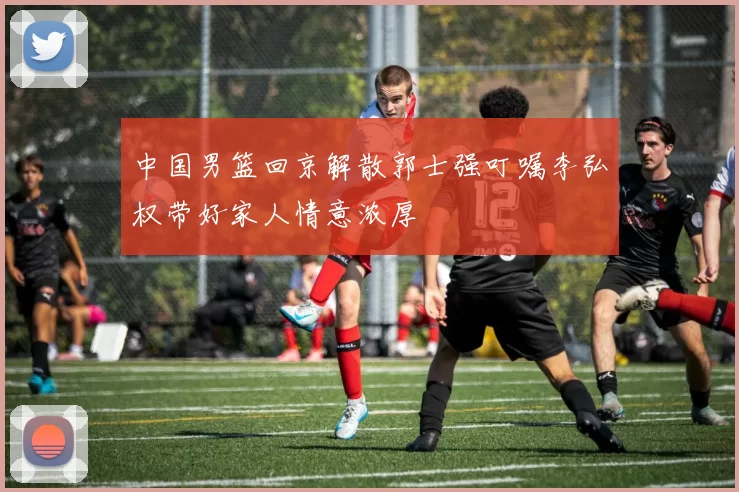 中国男篮回京解散郭士强叮嘱李弘权带好家人情意浓厚