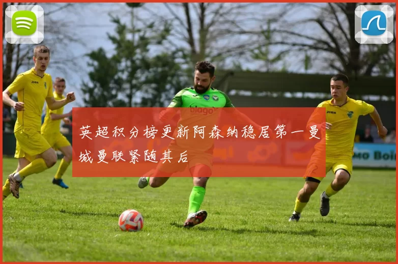 英超积分榜更新阿森纳稳居第一曼城曼联紧随其后