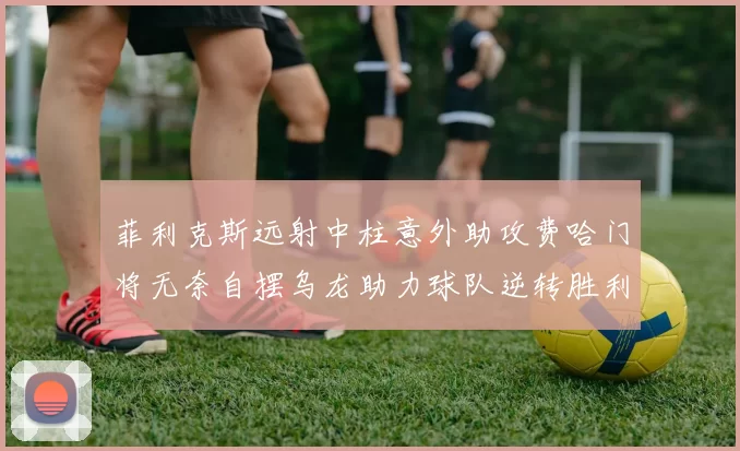 菲利克斯远射中柱意外助攻费哈门将无奈自摆乌龙助力球队逆转胜利
